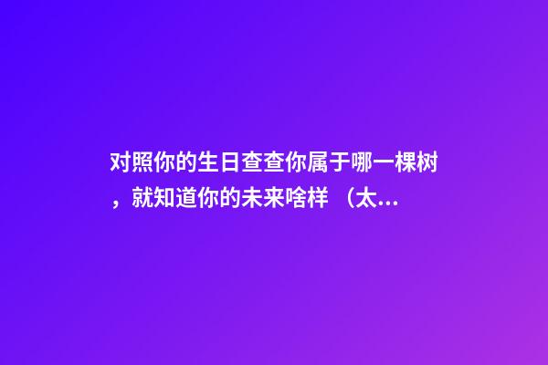 对照你的生日查查你属于哪一棵树，就知道你的未来啥样 （太神奇